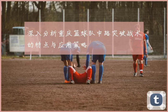 深入分析重庆篮球队中路突破战术的特点与应用策略