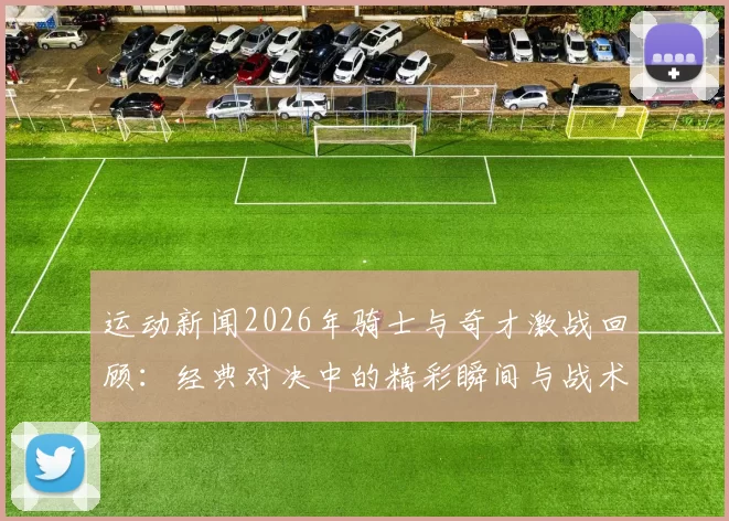 运动新闻2026年骑士与奇才激战回顾：经典对决中的精彩瞬间与战术分析