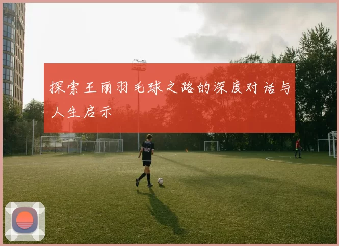 探索王丽羽毛球之路的深度对话与人生启示