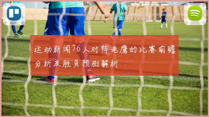 运动新闻76人对阵老鹰的比赛前瞻分析及胜负预测解析