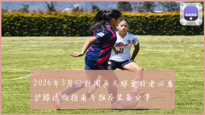 2026年3月份新闻乒乓球爱好者必看护膝选购指南与推荐装备分享