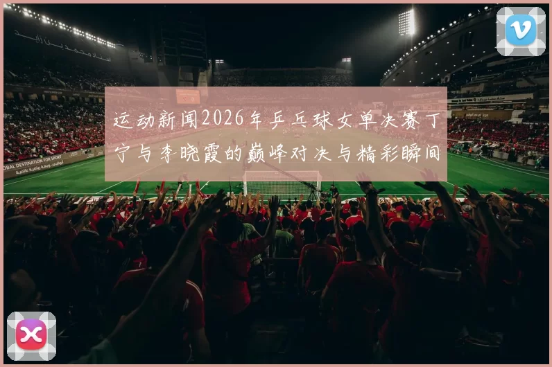 运动新闻2026年乒乓球女单决赛丁宁与李晓霞的巅峰对决与精彩瞬间回顾