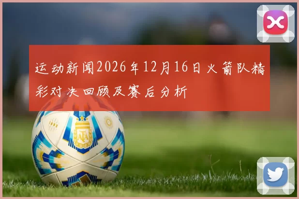 运动新闻2026年12月16日火箭队精彩对决回顾及赛后分析
