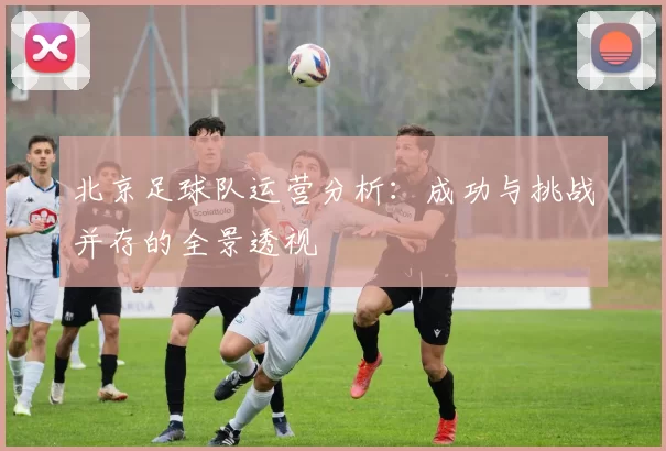 北京足球队运营分析：成功与挑战并存的全景透视