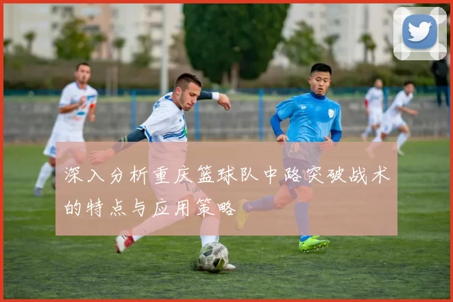 深入分析重庆篮球队中路突破战术的特点与应用策略